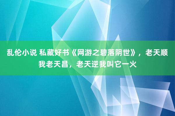 乱伦小说 私藏好书《网游之碧落阴世》，老天顺我老天昌，老天逆我叫它一火