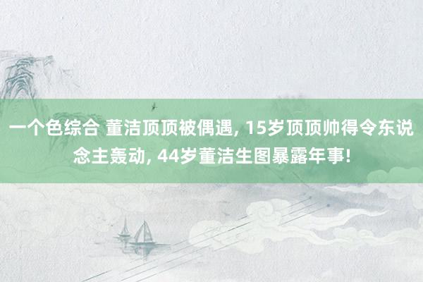 一个色综合 董洁顶顶被偶遇, 15岁顶顶帅得令东说念主轰动, 44岁董洁生图暴露年事!