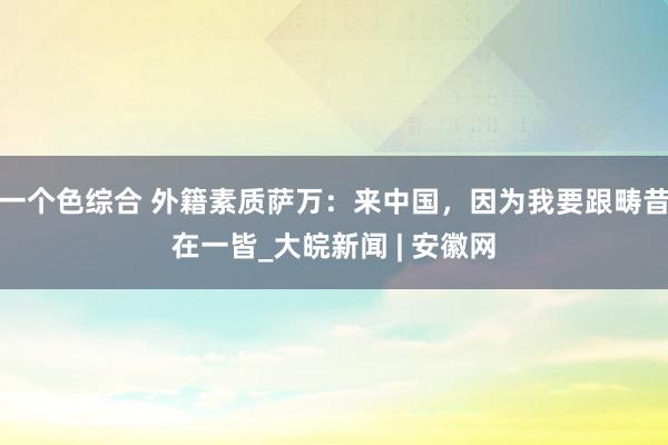 一个色综合 外籍素质萨万：来中国，因为我要跟畴昔在一皆_大皖新闻 | 安徽网