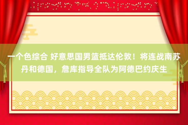 一个色综合 好意思国男篮抵达伦敦！将连战南苏丹和德国，詹库指导全队为阿德巴约庆生