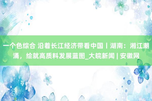 一个色综合 沿着长江经济带看中国丨湖南：湘江潮涌，绘就高质料发展蓝图_大皖新闻 | 安徽网