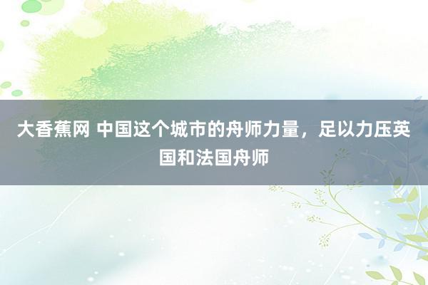 大香蕉网 中国这个城市的舟师力量，足以力压英国和法国舟师