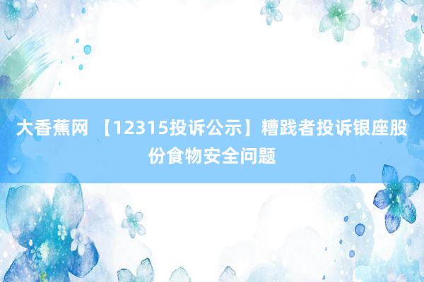 大香蕉网 【12315投诉公示】糟践者投诉银座股份食物安全问题