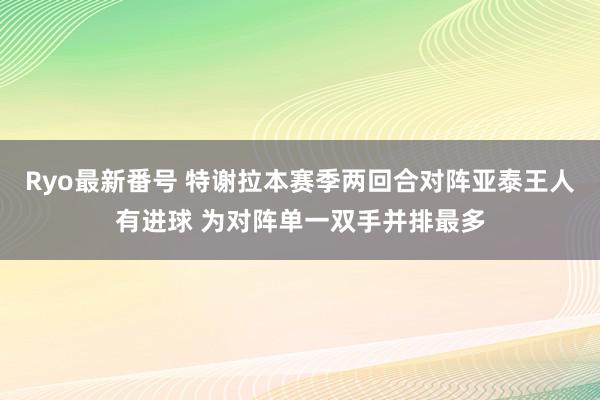 Ryo最新番号 特谢拉本赛季两回合对阵亚泰王人有进球 为对阵单一双手并排最多