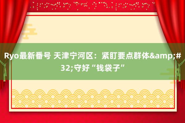 Ryo最新番号 天津宁河区：紧盯要点群体&#32;守好“钱袋子”