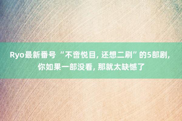 Ryo最新番号 “不啻悦目, 还想二刷”的5部剧, 你如果一部没看, 那就太缺憾了