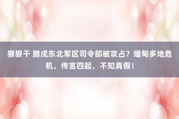 狠狠干 腊戌东北军区司令部被攻占？缅甸多地危机，传言四起，不知真假！