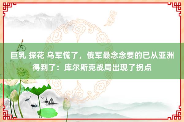 巨乳 探花 乌军慌了，俄军最念念要的已从亚洲得到了：库尔斯克战局出现了拐点