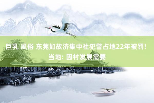 巨乳 風俗 东莞如故济集中社犯警占地22年被罚! 当地: 因村发展需要