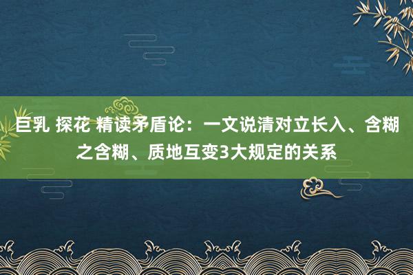 巨乳 探花 精读矛盾论：一文说清对立长入、含糊之含糊、质地互变3大规定的关系