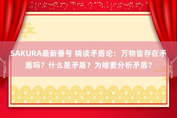 SAKURA最新番号 精读矛盾论：万物皆存在矛盾吗？什么是矛盾？为啥要分析矛盾？