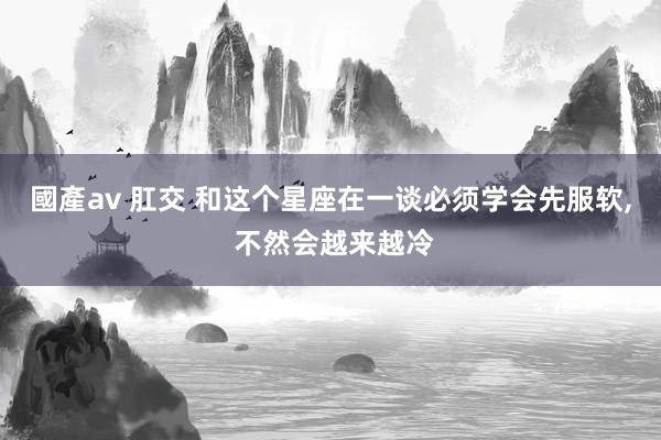 國產av 肛交 和这个星座在一谈必须学会先服软, 不然会越来