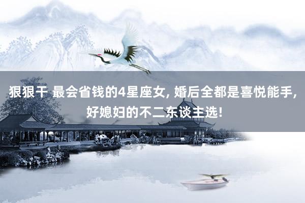 狠狠干 最会省钱的4星座女, 婚后全都是喜悦能手, 好媳妇的