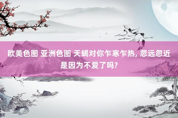 欧美色图 亚洲色图 天蝎对你乍寒乍热, 忽远忽近是因为不爱了