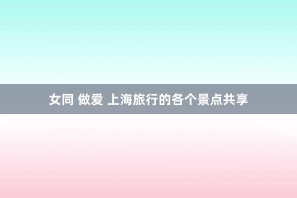 女同 做爱 上海旅行的各个景点共享