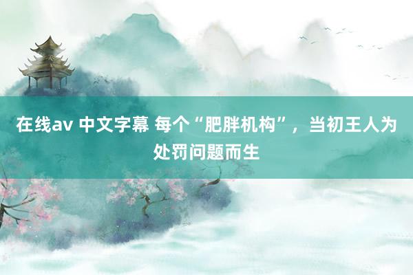 在线av 中文字幕 每个“肥胖机构”，当初王人为处罚问题而生